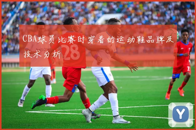 CBA球员比赛时穿着的运动鞋品牌及技术分析